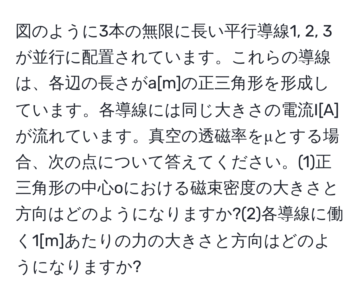 図のように3本の無限に長い平行導線1, 2, 3が並行に配置されています。これらの導線は、各辺の長さがa[m]の正三角形を形成しています。各導線には同じ大きさの電流I[A]が流れています。真空の透磁率をμとする場合、次の点について答えてください。(1)正三角形の中心oにおける磁束密度の大きさと方向はどのようになりますか?(2)各導線に働く1[m]あたりの力の大きさと方向はどのようになりますか?