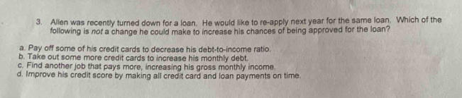 Allen was recently turned down for a loan. He would like to re-apply next year for the same loan. Which of the
following is not a change he could make to increase his chances of being approved for the loan?
a. Pay off some of his credit cards to decrease his debt-to-income ratio.
b. Take out some more credit cards to increase his monthly debt.
c. Find another job that pays more, increasing his gross monthly income.
d. Improve his credit score by making all credit card and loan payments on time.