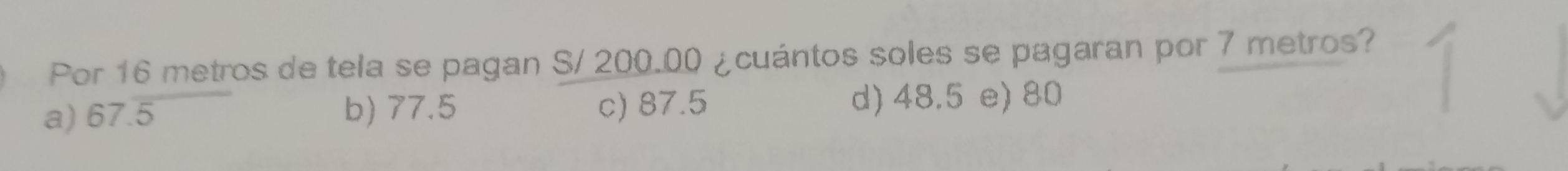 Por 16 metros de tela se pagan S/ 200.00 ¿cuántos soles se pagaran por 7 metros?
a) 67.overline 5 b) 77.5 c) 87.5 d) 48.5 e) 80