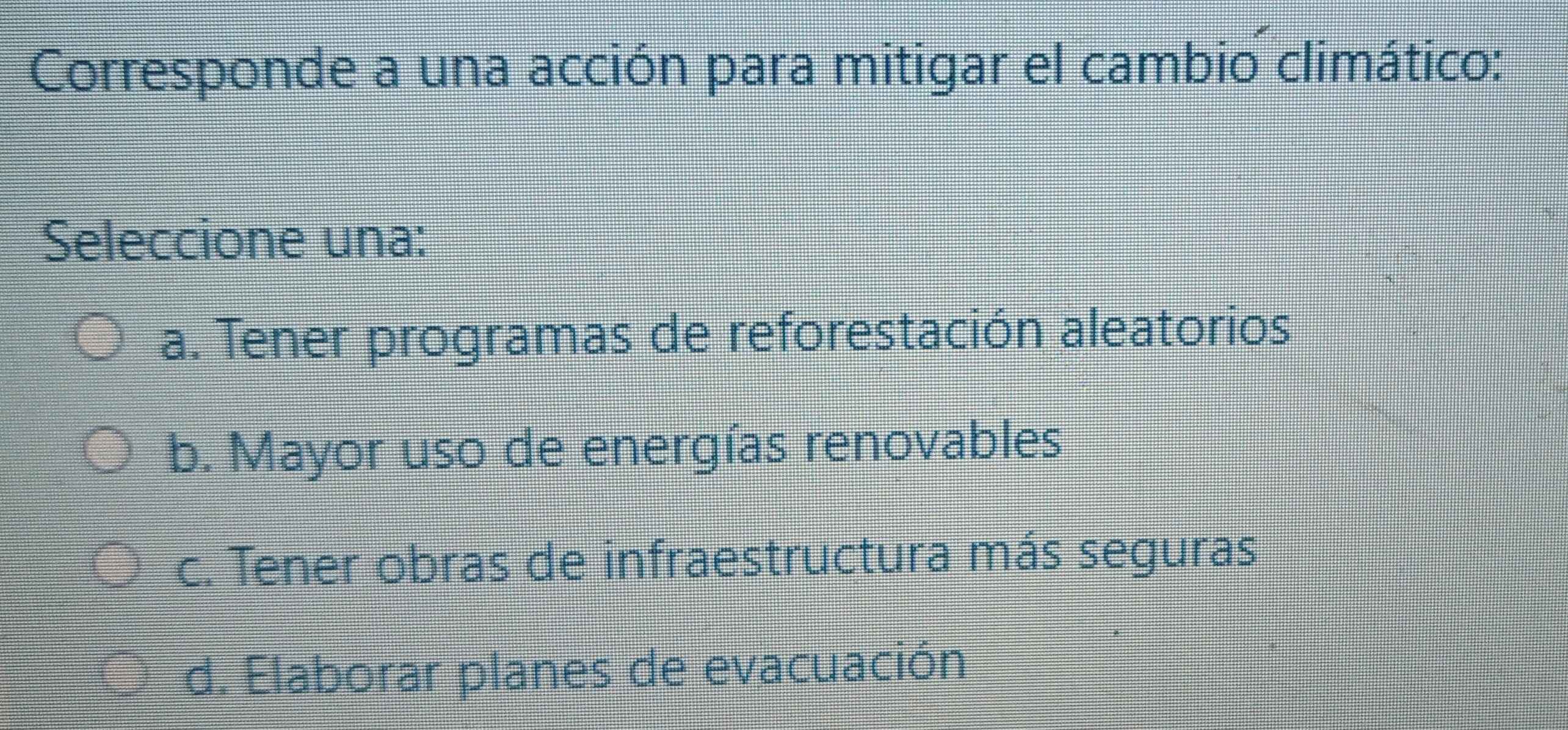 Corresponde a una acción para mitigar el cambio climático:
Seleccione una:
a. Tener programas de reforestación aleatorios
b. Mayor uso de energías renovables
c. Tener obras de infraestructura más seguras
d. Elaborar planes de evacuación