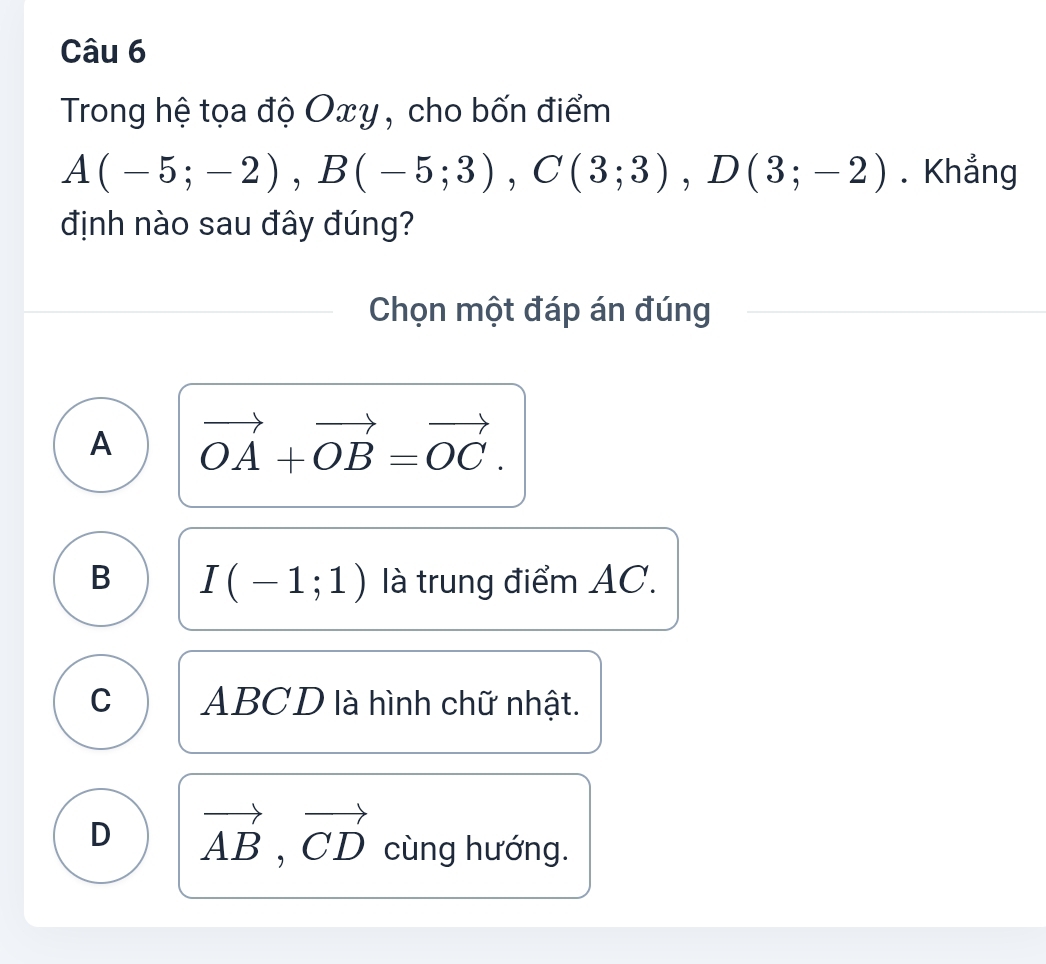 Trong hệ tọa độ Oxy, cho bốn điểm
A(-5;-2), B(-5;3), C(3;3), D(3;-2). Khẳng
định nào sau đây đúng?
Chọn một đáp án đúng
A vector OA+vector OB=vector OC.
B I(-1;1) là trung điểm AC.
C ABCD là hình chữ nhật.
D vector AB, vector CD cùng hướng.