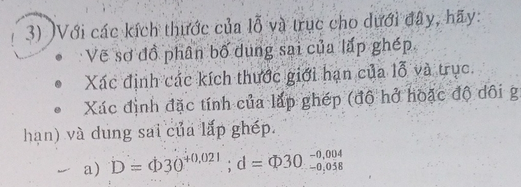 )Với các kích thước của lỗ và trục cho dưới đây, hãy: 
Vẽ sơ đồ phân bố dung sai của lắp ghép 
Xác định các kích thước giới hạn của lỗ và trục. 
Xác định đặc tính của lắp ghép (độ hở hoặc độ dôi g 
hạn) và dung sai của lắp ghép. 
a) D=varnothing 30^(+0,021); d=varnothing =Phi 30^(-0,004)