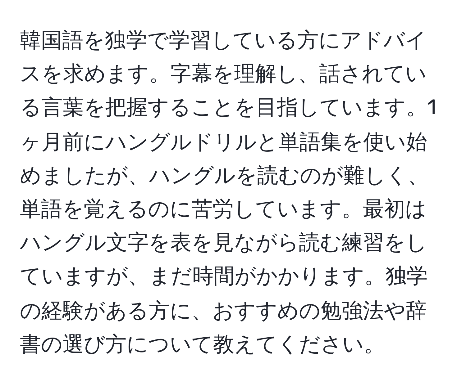 韓国語を独学で学習している方にアドバイスを求めます。字幕を理解し、話されている言葉を把握することを目指しています。1ヶ月前にハングルドリルと単語集を使い始めましたが、ハングルを読むのが難しく、単語を覚えるのに苦労しています。最初はハングル文字を表を見ながら読む練習をしていますが、まだ時間がかかります。独学の経験がある方に、おすすめの勉強法や辞書の選び方について教えてください。