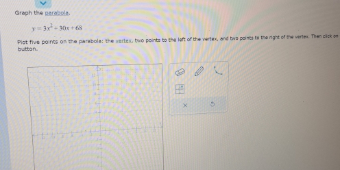 Graph the parabola.
y=3x^2+30x+68
button. Plot five points on the parabola: the vertex, two points to the left of the vertex, and two points to the right of the vertex. Then click on 
×