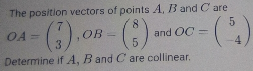 The position vectors of points A, B and C are
OA=beginpmatrix 7 3endpmatrix , OB=beginpmatrix 8 5endpmatrix and OC=beginpmatrix 5 -4endpmatrix
Determine if A, B and C are collinear.