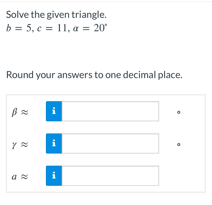 Solve the given triangle.
b=5, c=11, alpha =20°
Round your answers to one decimal place.
beta approx
o
rapprox i
aapprox