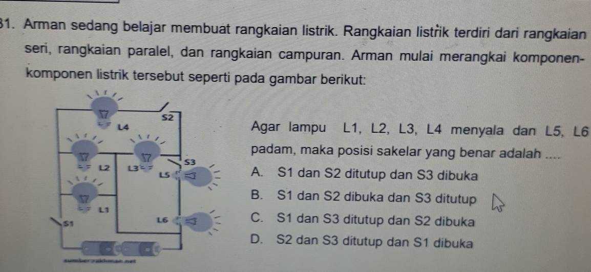 Arman sedang belajar membuat rangkaian listrik. Rangkaian listřik terdiri dari rangkaian
seri, rangkaian paralel, dan rangkaian campuran. Arman mulai merangkai komponen-
komponen listrik tersebut seperti pada gambar berikut:
Agar lampu L1, L2, L3, L4 menyala dan L5, L6
padam, maka posisi sakelar yang benar adalah ....
A. S1 dan S2 ditutup dan S3 dibuka
B. S1 dan S2 dibuka dan S3 ditutup
C. S1 dan S3 ditutup dan S2 dibuka
D. S2 dan S3 ditutup dan S1 dibuka