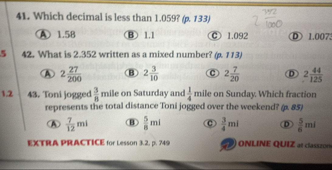 Which decimal is less than 1.059? (p. 133)
A 1.58 B 1.1 C 1.092 D 1.0073
5 42. What is 2.352 written as a mixed number? (p.113)
A 2 27/200 
B 2 3/10 
C 2 7/20 
D 2 44/125 
1.2 43. Toni jogged  3/8  mile on Saturday and  1/4  mile on Sunday. Which fraction
represents the total distance Toni jogged over the weekend? (p. 85)
A  7/12 mi
B  5/8 mi
C  3/4 mi
D  5/6 mi
EXTRA PRACTICE for Lesson 3.2, p. 749 ONLINE QUIZ at classzon