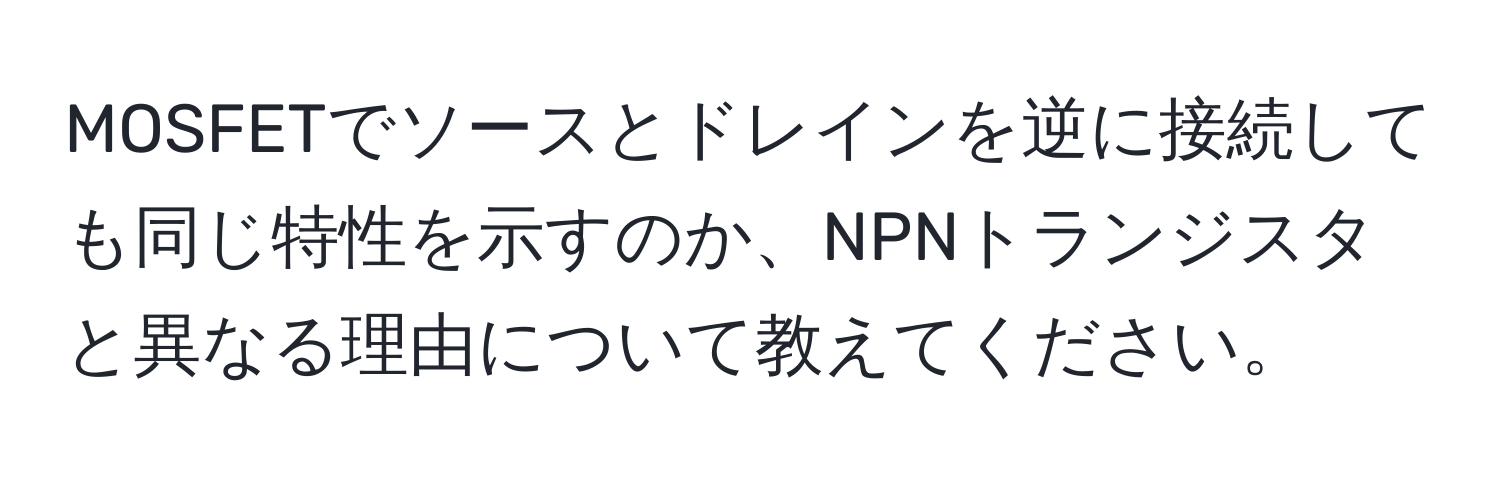 MOSFETでソースとドレインを逆に接続しても同じ特性を示すのか、NPNトランジスタと異なる理由について教えてください。