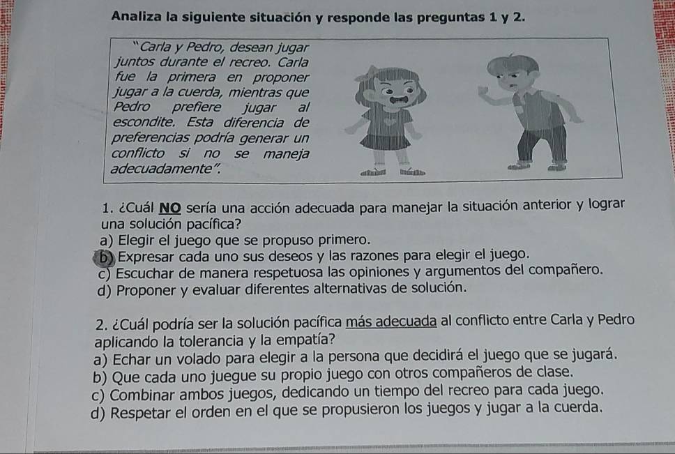 Analiza la siguiente situación y responde las preguntas 1 y 2.
1. ¿Cuál NO sería una acción adecuada para manejar la situación anterior y lograr
una solución pacífica?
a) Elegir el juego que se propuso primero.
b) Expresar cada uno sus deseos y las razones para elegir el juego.
c) Escuchar de manera respetuosa las opiniones y argumentos del compañero.
d) Proponer y evaluar diferentes alternativas de solución.
2. ¿Cuál podría ser la solución pacífica más adecuada al conflicto entre Carla y Pedro
aplicando la tolerancia y la empatía?
a) Echar un volado para elegir a la persona que decidirá el juego que se jugará.
b) Que cada uno juegue su propio juego con otros compañeros de clase.
c) Combinar ambos juegos, dedicando un tiempo del recreo para cada juego.
d) Respetar el orden en el que se propusieron los juegos y jugar a la cuerda.