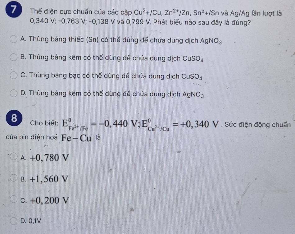 Thế điện cực chuẩn của các cặp Cu^2+/Cu, Zn^(2+)/Zn, Sn^2+/Sn và Ag/A g lần lượt là
0,340 V; -0,763 V; -0,138 V và 0,799 V. Phát biểu nào sau đây là đúng?
A. Thùng bằng thiếc (Sn) có thể dùng để chứa dung dịch AgNO_3
B. Thùng bằng kẽm có thể dùng để chứa dung dịch CuSO_4
C. Thùng bằng bạc có thể dùng để chứa dung dịch CuSO_4
D. Thùng bằng kẽm có thể dùng để chứa dung dịch AgNO_3
8 Cho biết: E_Fe^(2+)/Fe^0=-0,440V; E_Cu^(2+)/Cu^0=+0,340V. Sức điện động chuẩn
của pin điện hoá Fe-Cu là
A. +0, 780 V
B. +1,560 V
c. +0, 200 V
D. 0,1V