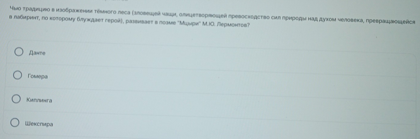чыюо Τрадициюовизображении темного леса (зловешей чаци, олицетворяошей πревосходство сил πрироды над духом человека, πреврашающейся
в лабиринтη πо которому блуждает героиη, развиηваетαвαδлоэме еМцырие М.ΙО. лермонтов?
Дантe
Гомера
Киплинга
Шекспира