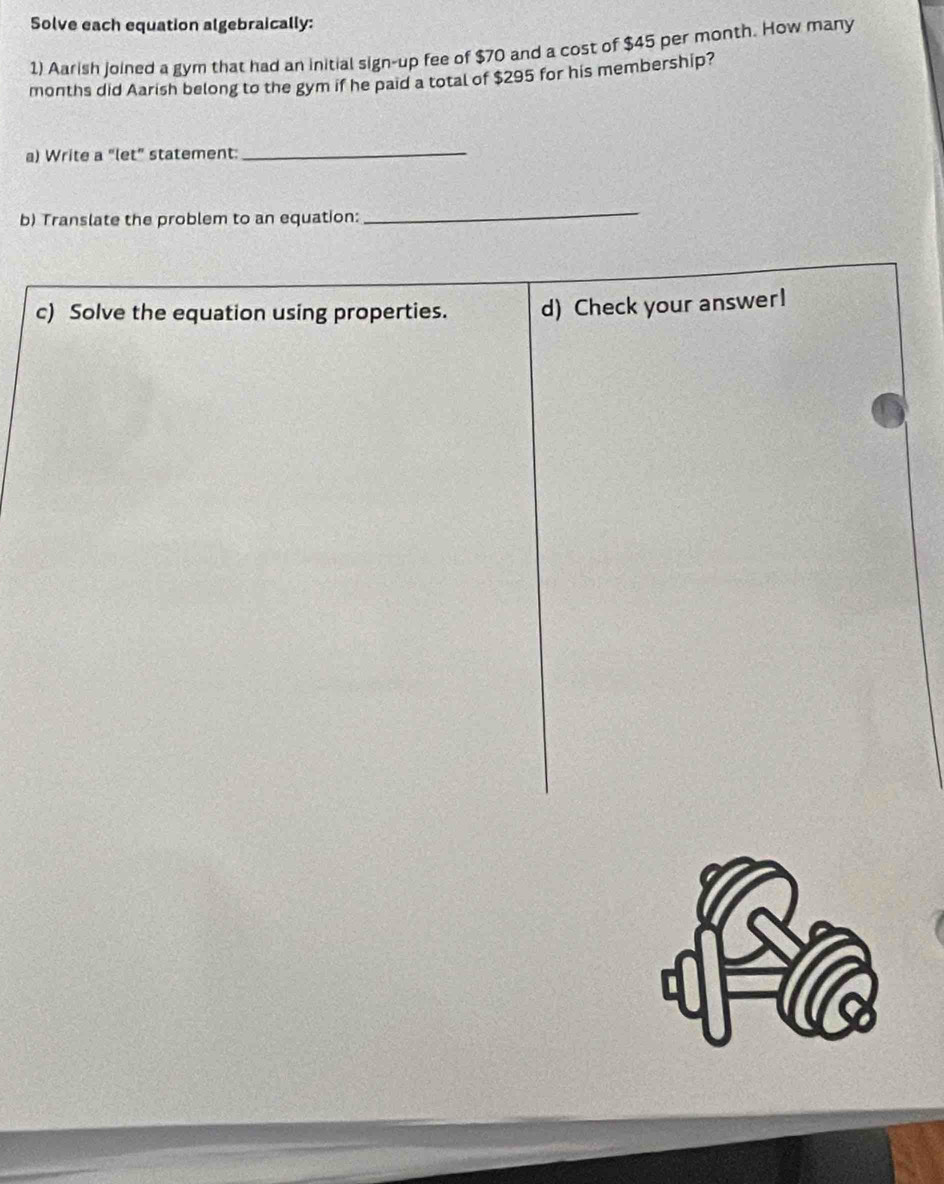 Solve each equation algebraically: 
1) Aarish joined a gym that had an initial sign-up fee of $70 and a cost of $45 per month. How many
months did Aarish belong to the gym if he paid a total of $295 for his membership? 
a) Write a “let” statement:_ 
b) Translate the problem to an equation: 
_ 
c) Solve the equation using properties. d) Check your answer!