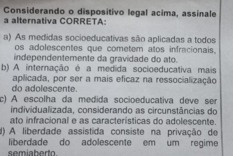 Considerando o dispositivo legal acima, assinale
a alternativa CORRETA:
a) As medidas socioeducativas são aplicadas a todos
os adolescentes que cometem atos infracionais,
independentemente da gravidade do ato.
b) A internação é a medida socioeducativa mais
aplicada, por ser a mais eficaz na ressocialização
do adolescente.
c) A escolha da medida socioeducativa deve ser
individualizada, considerando as circunstâncias do
ato infracional e as características do adolescente.
d) A liberdade assistida consiste na privação de
liberdade do adolescente em um regime
semiaberto.