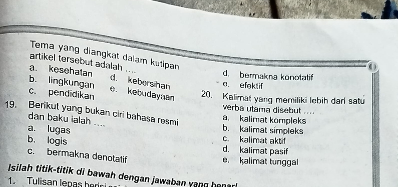 Tema yang diangkat dalam kutipan
artikel tersebut adalah
0
d. bermakna konotatif
a. kesehatan d. kebersihan
e. efektif
b. lingkungan e. kebudayaan
c. pendidikan
20. Kalimat yang memiliki lebih dari satu
verba utama disebut ...
19. Berikut yang bukan ciri bahasa resmi
a. kalimat kompleks
dan baku ialah ....
b. kalimat simpleks
a. lugas c. kalimat aktif
b. logis d. kalimat pasif
c. bermakna denotatif
e. kalimat tunggal
Isilah titik-titik di bawah dengan jawaban yang henarl
1. Tulisan lepas herisi