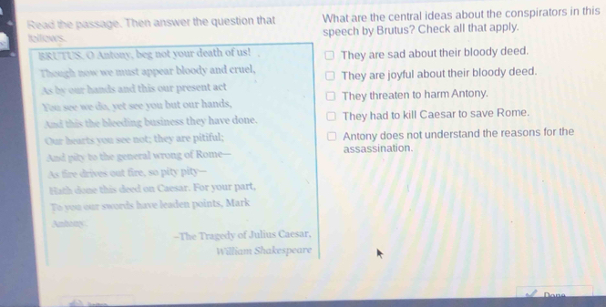 Read the passage. Then answer the question that What are the central ideas about the conspirators in this
fellows. speech by Brutus? Check all that apply.
BRUTUS. O Antony, beg not your death of us! They are sad about their bloody deed.
Though now we must appear bloody and cruel, They are joyful about their bloody deed.
As by our hands and this our present act
You see we do, yet see you but our hands, They threaten to harm Antony.
And this the bleeding business they have done. They had to kill Caesar to save Rome.
Our hearts you see not; they are pitiful; Antony does not understand the reasons for the
And pity to the general wrong of Rome assassination.
As fire drives out fire, so pity pity--
Hath done this deed on Caesar. For your part,
To you our swords have leaden points, Mark
Anbony
-The Tragedy of Julius Caesar,
William Shakespeare
Dane