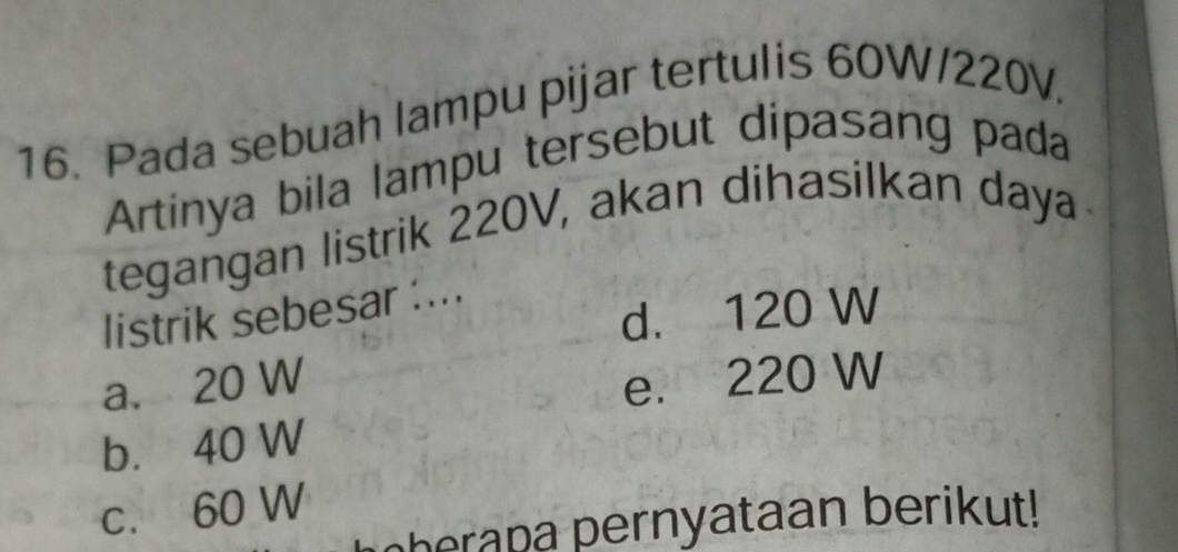 Pada sebuah lampu pijar tertulis 60W/220V.
Artinya bila lampu tersebut dipasang pada
tegangan listrik 220V, akan dihasilkan daya
d. 120 W
listrik sebesar :...
a. 20 W e. 220 W
b. 40 W
c. 60 W
oherapa pernyataan berikut!