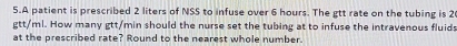 A patient is prescribed 2 liters of NSS to infuse over 6 hours. The gtt rate on the tubing is 2
gtt/ml. How many gtt/min should the nurse set the tubing at to infuse the intravenous fluids 
at the prescribed rate? Round to the nearest whole number.