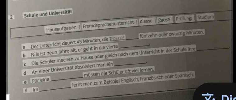 Schule und Universität 
Hausaufgaben Fremdsprachenunterricht | Klasse Pause Prüfung Studium 
aDer Unterricht dauert 45 Minuten, die Pause fünfzehn oder zwanzig Minuten. 
b Nils ist neun Jahre alt, er geht in die vierte 
Die Schüler machen zu Hause oder gleich nach dem Unterricht in der Schule ihre 
Für eine _müssen die Schüler oft viel lemen. 
_ 
lernt man zum Beispiel Englisch, Französisch oder Spanisch. 
Im