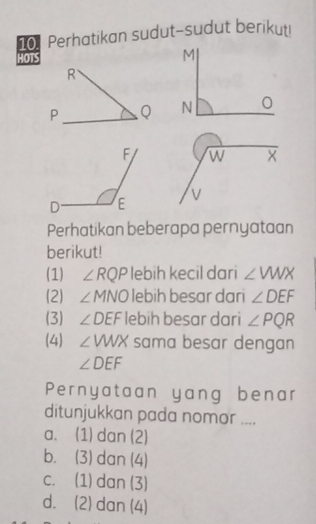 Perhatikan sudut-sudut berikut!
HOTS
Perhatikan beberapa pernyataan
berikut!
(1) ∠ RQP lebih kecil dari ∠ VWX
(2) ∠ I MNO lebih besar dari ∠ DEF
(3) ∠ DEF lebih besar dari ∠ PQR
(4) ∠ VWX sama besar dengan
∠ DEF
Pernyataan yang benar
ditunjukkan pada nomor ....
a. (1) dan (2)
b. (3) dan (4)
c. (1) dan (3)
d. (2) dan (4)