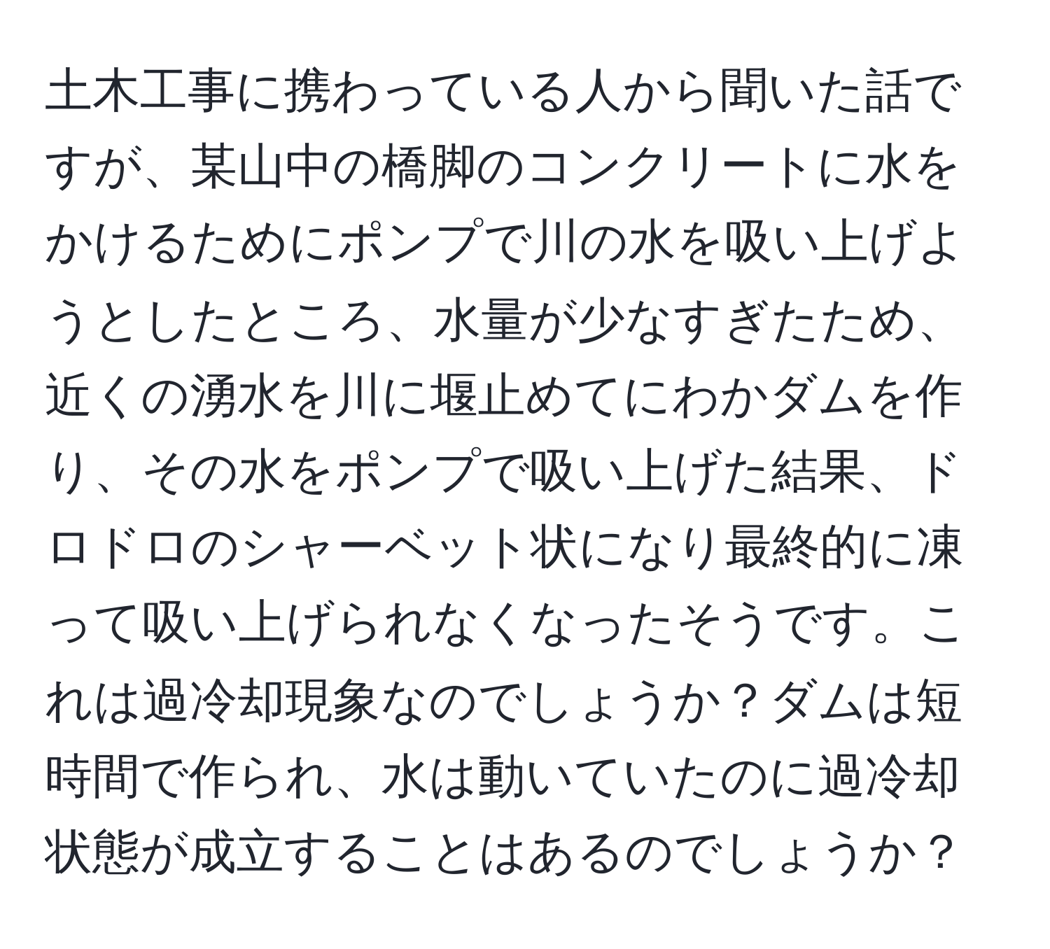 土木工事に携わっている人から聞いた話ですが、某山中の橋脚のコンクリートに水をかけるためにポンプで川の水を吸い上げようとしたところ、水量が少なすぎたため、近くの湧水を川に堰止めてにわかダムを作り、その水をポンプで吸い上げた結果、ドロドロのシャーベット状になり最終的に凍って吸い上げられなくなったそうです。これは過冷却現象なのでしょうか？ダムは短時間で作られ、水は動いていたのに過冷却状態が成立することはあるのでしょうか？