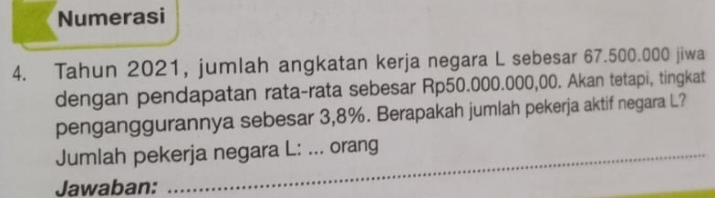 Numerasi 
4. Tahun 2021, jumlah angkatan kerja negara L sebesar 67.500.000 jiwa 
dengan pendapatan rata-rata sebesar Rp50.000.000,00. Akan tetapi, tingkat 
penganggurannya sebesar 3,8%. Berapakah jumlah pekerja aktif negara L? 
Jumlah pekerja negara L: ... orang 
Jawaban: