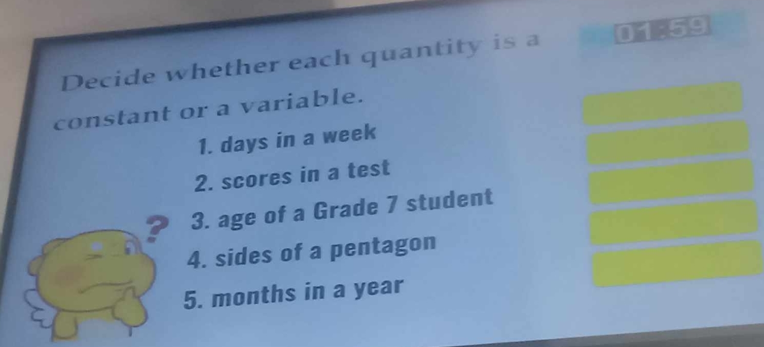 Decide whether each quantity is a 01-59
constant or a variable. 
1. days in a week
2. scores in a test 
? 3. age of a Grade 7 student 
4. sides of a pentagon 
5. months in a year