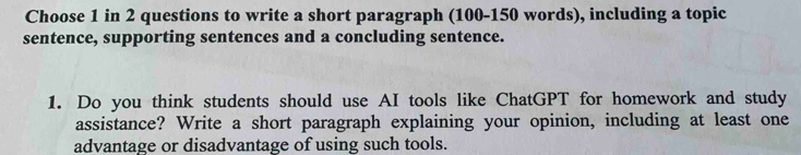 Choose 1 in 2 questions to write a short paragraph (100 - 150 words), including a topic 
sentence, supporting sentences and a concluding sentence. 
1. Do you think students should use AI tools like ChatGPT for homework and study 
assistance? Write a short paragraph explaining your opinion, including at least one 
advantage or disadvantage of using such tools.