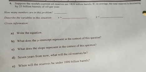 Suppose the world's current oil reserves are 1820 billion barrels. If, on average, the total reserves is decreasing 
by 25 billion barrels of oil per year
How many numbers are in this problem?_ 
Describe the variables in this situation x= _ y= _ 
Given information 
a) Write the equation. 
b) What does the y-intercept represent in the context of this question? 
e) What does the slope represent in the context of this question? 
d) Seven years from now, what will the oil reserves be? 
e) When will the reserves be under 1000 billion barrels?