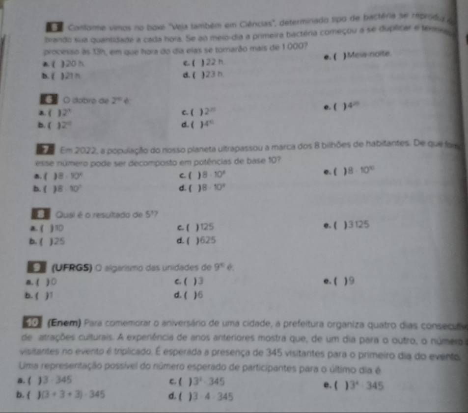 Confore vimos no boxe 'Veja também em Ciências", determinado tipo de bactéria se rpridia e
brando sua quantidade a cada hora. Se ao meio-dia a primeira bactéria começou a se duplicar e téminau
processo às 13h, em que hora do dia elas se tornarão mais de 1 000?
e. ( ) Mess-noite.
( )20 h c. ( ) 22 h.
b. ( ) 21n d. ( )23 h.
O dobro die 2^n
a. ( 2^3 C. ( ) 2^(25) e. (  4^(20)
b. ( 2° d. ( 4°
e  Em 2022, a população do nosso planeta ultrapassou a marca dos 8 bilhões de habitantes. De que fom
esse número pode ser decomposto em potências de base 10?
B. ( ) 8-30° C. ( ) 8· 10^8 e. ( ) 8· 10^(10)
b. ( ) 8· 10^7 d.  ) 8· 10^3
Qual é o resultado de 5^1
( .  c. ( ) 125 e. ( )3125
b. ( )25 d. ( )625
*  (UFRGS) O algarísmo das unidades de 9^(10)
a. ( ) ○ C. ( ) 3 e. ( )9
b. ( d. ( )6
(Enem) Para comemorar o aniversário de uma cidade, a prefeitura organiza quatro dias consecuma
de atrações culturais. A experiência de anos anteriores mostra que, de um dia para o outro, o número
visitantes no evento é triplicado. É esperada a presença de 345 visitantes para o primeiro dia do evento,
Uima representação possível do número esperado de participantes para o último dia é
a. ( 13· 345 C. ( ) 3^2-345 e. ( ) 3^4· 345
b.   (3+3+3)· 345 d. ( ) 3· 4· 345