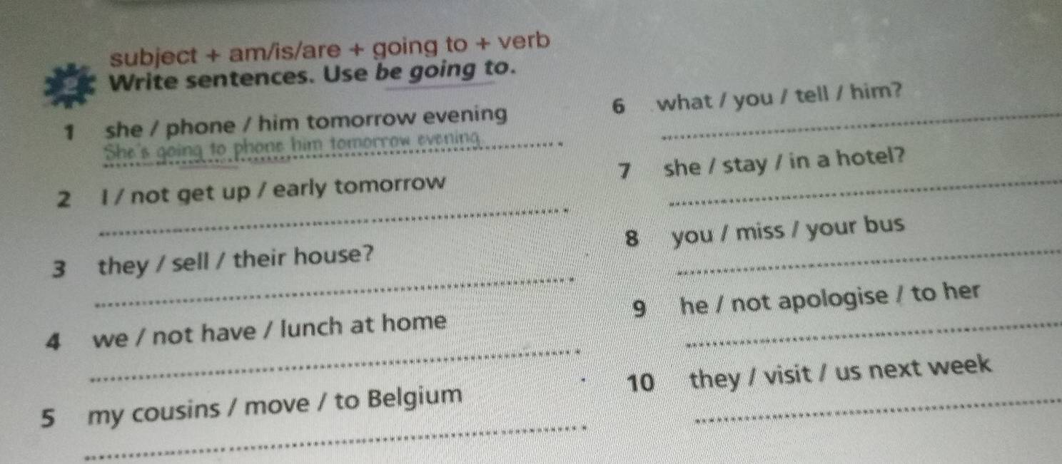 subject + am/is/are + going to + verb 
Write sentences. Use be going to. 
1 she / phone / him tomorrow evening 6 what / you / tell / him? 
She's going to phone him tomorrow evening 
_ 
2 1 / not get up / early tomorrow 7she / stay / in a hotel? 
_ 
3 they / sell / their house? 8 you / miss / your bus 
_ 
4 we / not have / lunch at home 9 he / not apologise / to her 
_ 
5 my cousins / move / to Belgium 10 they / visit / us next week