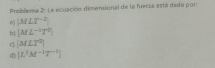 Problema 2: La ecuación dimensional de la fuerza está dada por:
a) [MLT^(-2)]
b) [ML^(-1)T^2]
c) [MLT^2]
d) [L^2M^(-1)T^(-1)]