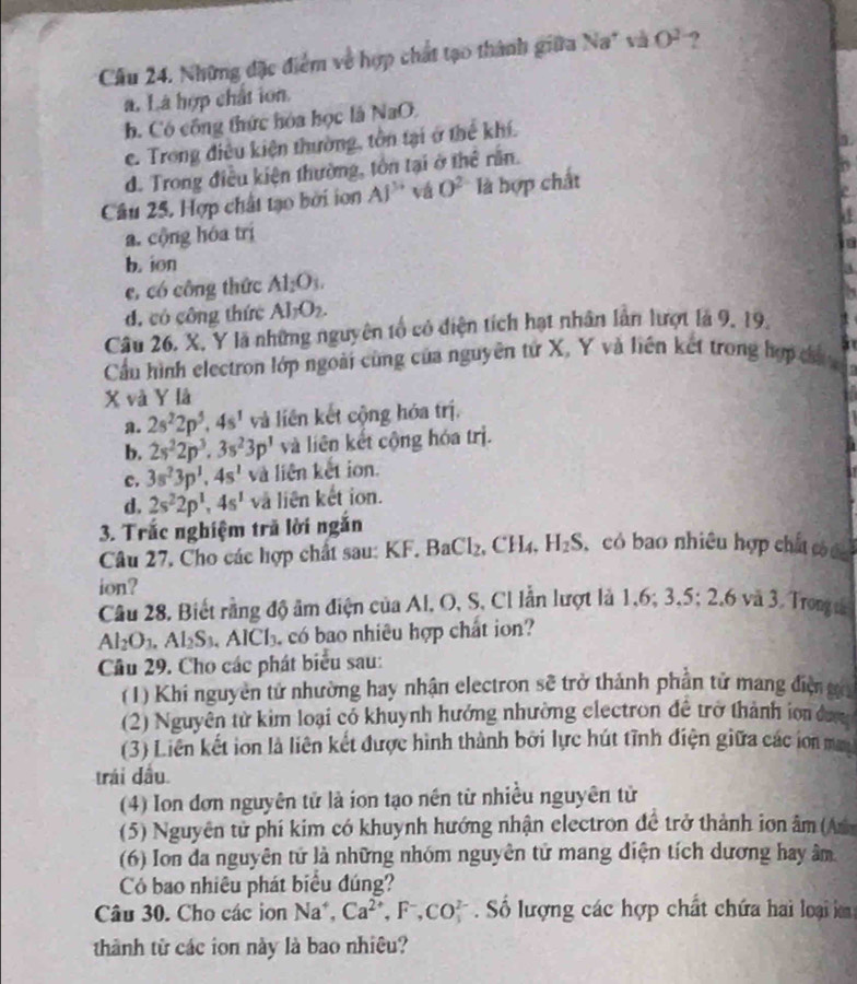 Cầu 24. Những đặc điểm về hợp chất tạo thành giữa Na* và O^2 ?
a. Là hợp chất ion.
b. Có công thức hóa học là NaO.
c. Trong điều kiện thường, tồn tại ở thể khí.
d. Trong điều kiện thường, tôn tại ở thể rằn.
Câu 25, Hợp chất tạo bởi ion Al^(3+) vá O^2 là hợp chất
a. cộng hóa trị
b. ion
c, có công thức Al_2O_3.
d. có công thức Al_1O_2.
Câu 26. X, Y là những nguyên tổ có diện tích hạt nhân lần lượt là 9, 19.
Cầu hình electron lớp ngoài cùng của nguyên tứ X, Y và liên kết trong hợp ch 
X và Y là
a. 2s^22p^5,4s^1 và liên kết cộng hóa trị.
b. 2s^22p^3.3s^23p^1 và liên kết cộng hóa trị.
c. 3s^23p^1,4s^1 và liên kết ion.
d. 2s^22p^1,4s^1 và liên kết ion.
3. Trắc nghiệm trã lời ngắn
Câu 27, Cho các hợp chất sau: KF. BaCl_2.CH_4 H_2S có bao nhiều hợp chấ c 
ion?
Câu 28. Biết rằng độ âm điện của Al, O, S, Cl lẫn lượt là 1,6, 3.5;2.6va3 Trong
Al_2O_3.Al_2S_3. .AICl_3 có bao nhiêu hợp chất ion?
Câu 29. Cho các phát biểu sau:
(1) Khi nguyên tử nhường hay nhận electron sẽ trở thành phần tử mang điệ ga
(2) Nguyên từ kim loại có khuynh hướng nhường clectron đề trở thành ion đưg
(3) Liên kết ion là liên kết được hình thành bởi lực hút tĩnh điện giữa các ion ma
trái dầu
(4) Ion đơn nguyên tử là ion tạo nền từ nhiều nguyên tử
(5) Nguyên tử phí kim có khuynh hướng nhận electron đề trở thành iơn âm (An
(6) Ion da nguyên tử là những nhóm nguyên tử mang điện tích dương hay âm
Có bao nhiêu phát biểu đúng?
Câu 30. Cho các ion Na^+. Ca^(2+),F^-,CO_3^(2-) Số lượng các hợp chất chứa hai loại im
thành từ các ion này là bao nhiêu?