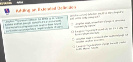 struction Active
Adding an Extended Definition
Laughter Yoga was created in the 1990s by Dr. Madan Which extended definition would be most helpful to
iataria and has Brought humor to the exerolse world add to this body paragraph?
participants who experance negaive effects of atress Increasingly popular Laughter Yoga, a new form of yoga, is becoming
The mood-boosting aspects of laughter have helped
torm of physical activily. Laughter Yoga might sound silly but it is a very real
includes laughter exercises. Laughter Yoga is modeled after traditional yoga but
by Dr. Madan Ralaria. Laughter Yoga is a form of yoga that was created