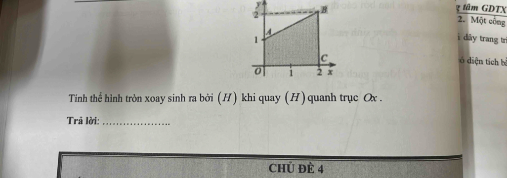 tâm GDTX
y 2. Một công 
i dây trang trì 
ó diện tích bà 
Tính thể hình tròn xoay sinh ra bởi (H) khi quay (H) quanh trục Ox. 
Trả lời:_ 
chủ Đè 4