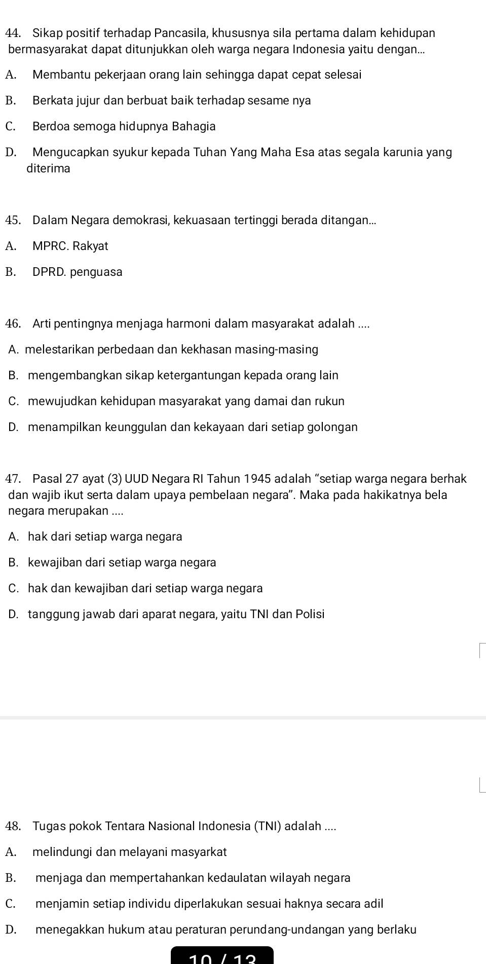 Sikap positif terhadap Pancasila, khususnya sila pertama dalam kehidupan
bermasyarakat dapat ditunjukkan oleh warga negara Indonesia yaitu dengan...
A. Membantu pekerjaan orang lain sehingga dapat cepat selesai
B. Berkata jujur dan berbuat baik terhadap sesame nya
C. Berdoa semoga hidupnya Bahagia
D. Mengucapkan syukur kepada Tuhan Yang Maha Esa atas segala karunia yang
diterima
45. Dalam Negara demokrasi, kekuasaan tertinggi berada ditangan...
A. MPRC. Rakyat
B. DPRD. penguasa
46. Arti pentingnya menjaga harmoni dalam masyarakat adalah ....
A. melestarikan perbedaan dan kekhasan masing-masing
B. mengembangkan sikap ketergantungan kepada orang lain
C. mewujudkan kehidupan masyarakat yang damai dan rukun
D. menampilkan keunggulan dan kekayaan dari setiap golongan
47. Pasal 27 ayat (3) UUD Negara RI Tahun 1945 adalah “setiap warga negara berhak
dan wajib ikut serta dalam upaya pembelaan negara'. Maka pada hakikatnya bela
negara merupakan ....
A. hak dari setiap warga negara
B. kewajiban dari setiap warga negara
C. hak dan kewajiban dari setiap warga negara
D. tanggung jawab dari aparat negara, yaitu TNI dan Polisi
48. Tugas pokok Tentara Nasional Indonesia (TNI) adalah ....
A. melindungi dan melayani masyarkat
B. menjaga dan mempertahankan kedaulatan wilayah negara
C. menjamin setiap individu diperlakukan sesuai haknya secara adil
D. menegakkan hukum atau peraturan perundang-undangan yang berlaku