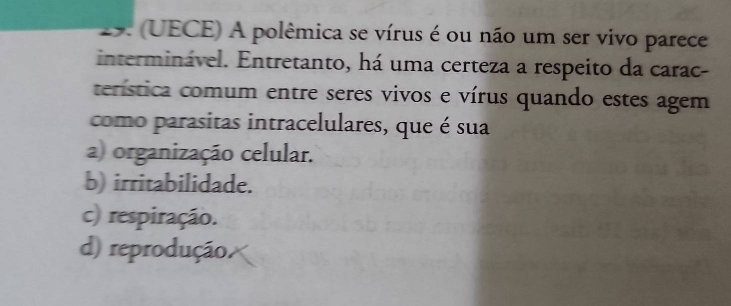 (UECE) A polêmica se vírus é ou não um ser vivo parece
interminável. Entretanto, há uma certeza a respeito da carac-
terística comum entre seres vivos e vírus quando estes agem
como parasitas intracelulares, que é sua
a) organização celular.
b) irritabilidade.
c) respiração.
d) reprodução.