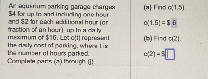 An aquarium parking garage charges (a) Find c(1.5).
$4 for up to and including one hour
and $2 for each additional hour (or c(1.5)=$6
fraction of an hour), up to a daily 
maximum of $16. Let c(t) represent (b) Find c(2). 
the daily cost of parking, where t is 
the number of hour's parked. c(2)=$□
Complete parts (a) through (j).