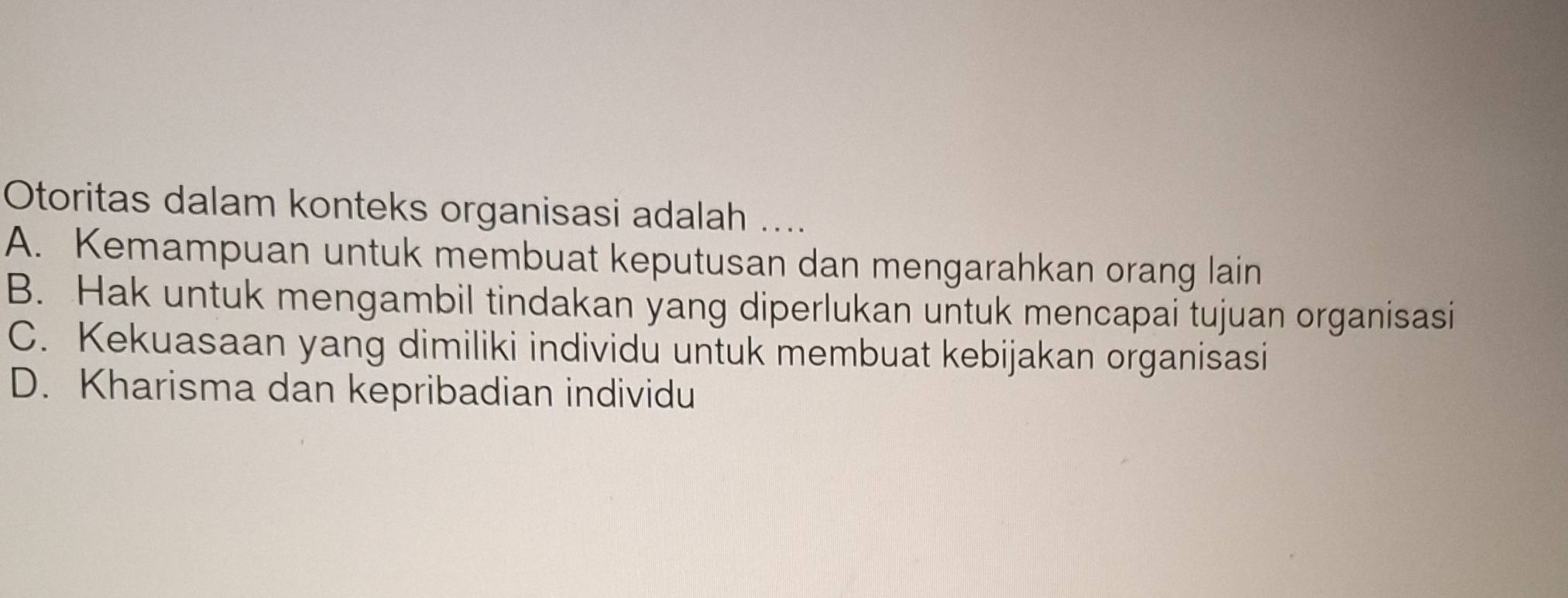 Otoritas dalam konteks organisasi adalah ....
A. Kemampuan untuk membuat keputusan dan mengarahkan orang lain
B. Hak untuk mengambil tindakan yang diperlukan untuk mencapai tujuan organisasi
C. Kekuasaan yang dimiliki individu untuk membuat kebijakan organisasi
D. Kharisma dan kepribadian individu