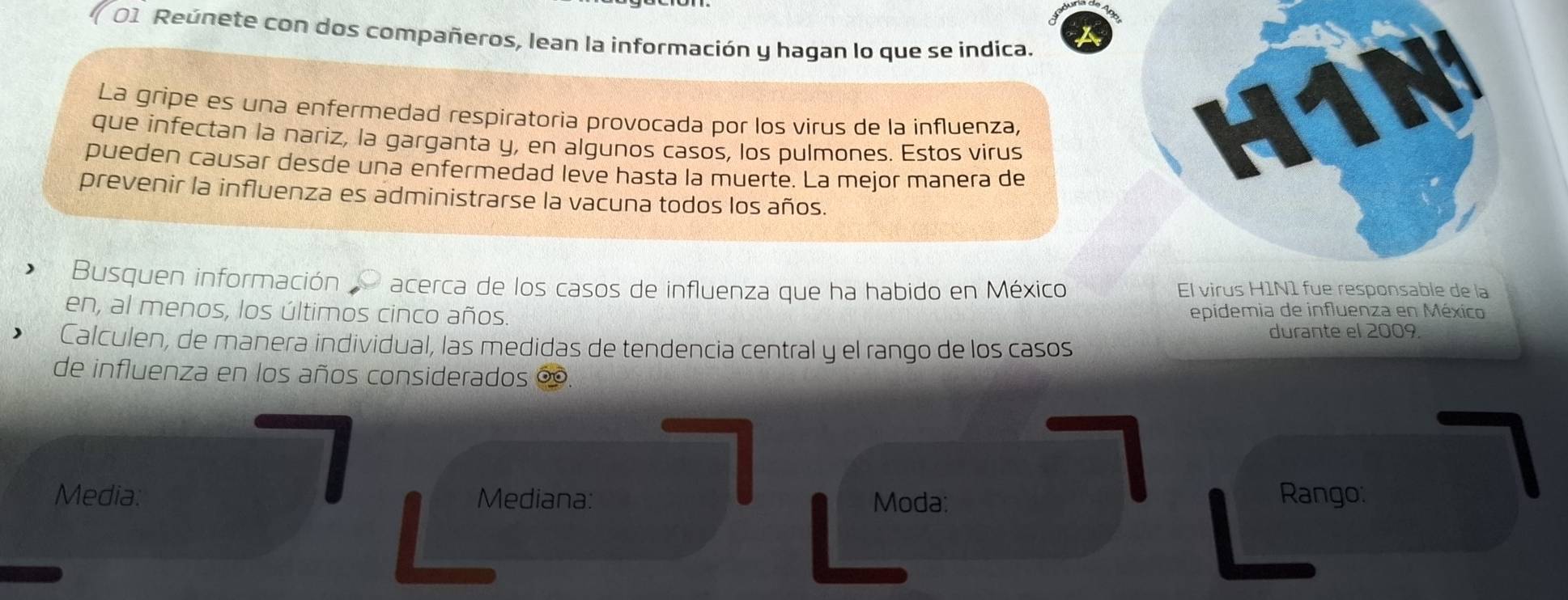 Reúnete con dos compañeros, lean la información y hagan lo que se indica. 
La gripe es una enfermedad respiratoria provocada por los virus de la influenza, 
que infectan la nariz, la garganta y, en algunos casos, los pulmones. Estos virus 
pueden causar desde una enfermedad leve hasta la muerte. La mejor manera de 
prevenir la influenza es administrarse la vacuna todos los años. 
Busquen información acerca de los casos de influenza que ha habido en México El virusable de la 
en, al menos, los últimos cinco años. epidemia de influenza en México 
durante el 2009 
Calculen, de manera individual, las medidas de tendencia central y el rango de los casos 
de influenza en los años considerados ∞. 
Media: Mediana: Moda: Rango: