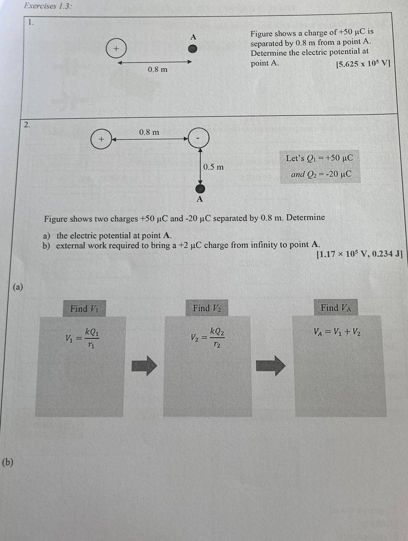 Exercises 1.3: 
1. 
A Figure shows a charge of +50 μC is 
+ separated by 0.8 m from a point A. 
Determine the electric potential at 
point A. [5.625* 10^5V]
0.8 m
2. 
Let's Q_1=+50mu C
and Q_2=-20mu C
Figure shows two charges +50 μC and -20 μC separated by 0.8 m. Determine 
a) the electric potential at point A. 
b) external work required to bring a+2 μC charge from infinity to point A.
[1.17* 10^5V,0.234J]
(a) 
Find V_1 Find V_2 Find V_A
V_1=frac kQ_1r_1
V_2=frac kQ_2r_2
V_A=V_1+V_2
(b)