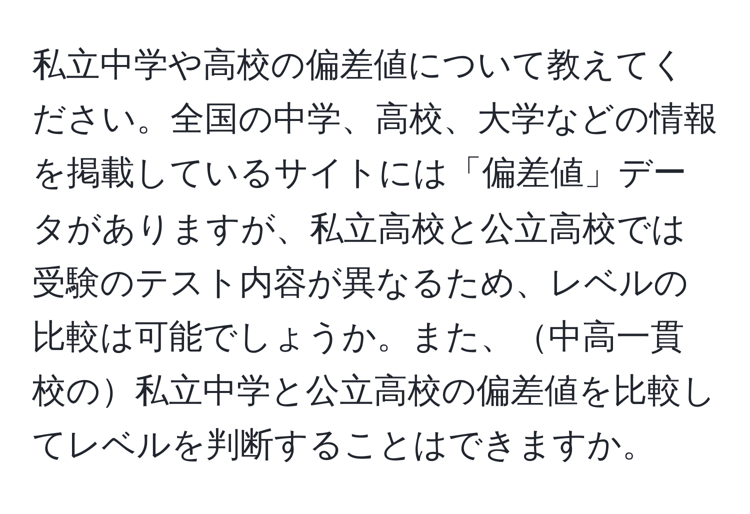 私立中学や高校の偏差値について教えてください。全国の中学、高校、大学などの情報を掲載しているサイトには「偏差値」データがありますが、私立高校と公立高校では受験のテスト内容が異なるため、レベルの比較は可能でしょうか。また、中高一貫校の私立中学と公立高校の偏差値を比較してレベルを判断することはできますか。