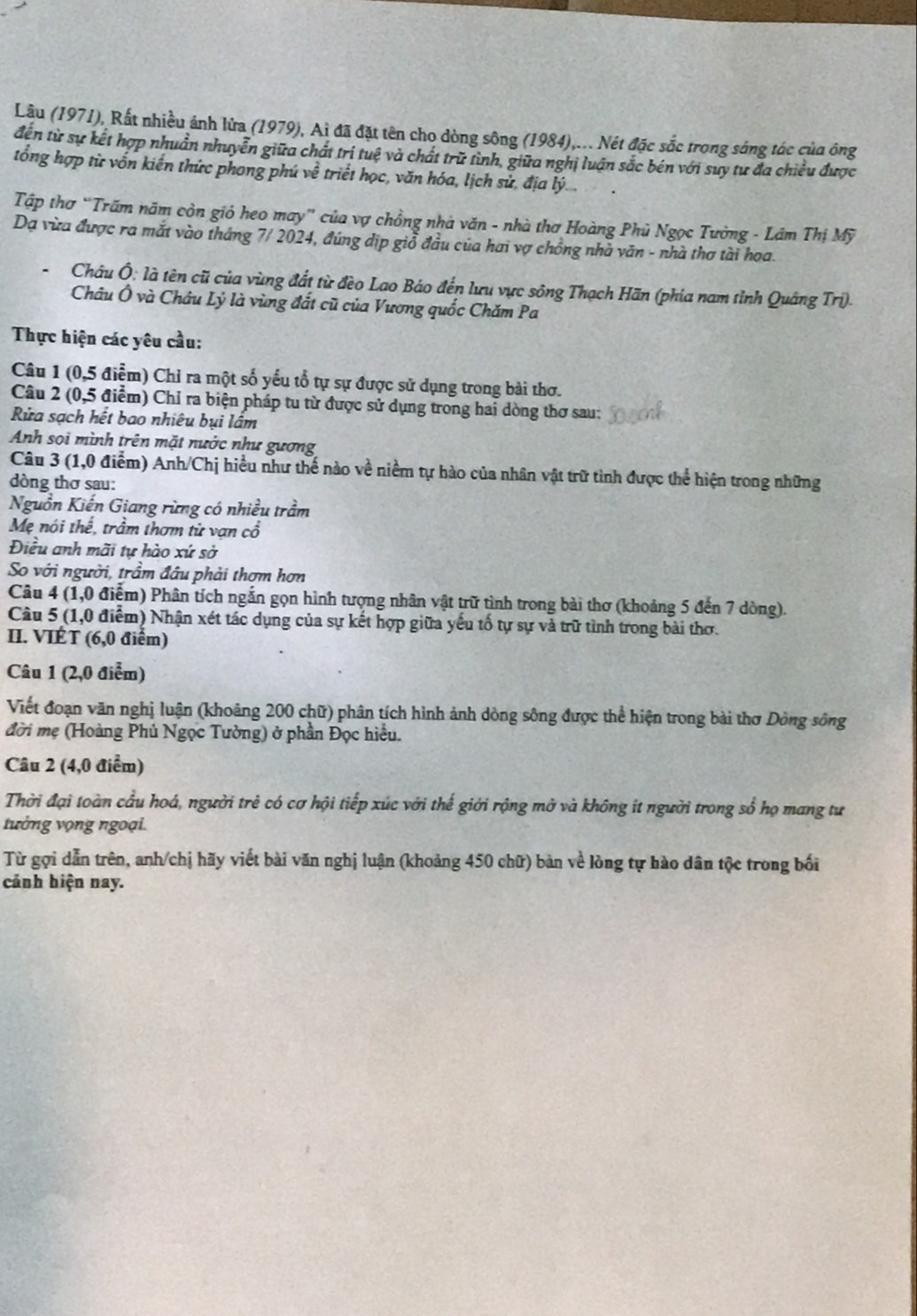 Lâu (1971), Rất nhiều ánh lửa (1979), Ai đã đặt tên cho dòng sông (1984),... Nét đặc sắc trong sáng tác của ông
đến từ sự kết hợp nhuân nhuyễn giữa chất trí tuệ và chất trữ tình, giữa nghị luận sắc bén với suy tư đa chiều được
tổng hợp từ vốn kiến thức phong phú về triết học, văn hóa, lịch sử, địa lý .
Tập thơ “Trấm năm còn giỏ heo may” của vợ chồng nhà văn - nhà thơ Hoàng Phủ Ngọc Tường - Lâm Thị Mỹ
Dạ vừa được ra mắt vào tháng 7/ 2024, đúng dịp giỗ đầu của hai vợ chồng nhà văn - nhà thơ tài hoa.
Châu Ô: là tên cũ của vùng đất từ đèo Lao Báo đến lưu vực sông Thạch Hãn (phia nam tỉnh Quảng Tri).
Châu Ô và Châu Lý là vùng đất cũ của Vương quốc Chăm Pa
Thực hiện các yêu cầu:
Câu 1 (0,5 điểm) Chỉ ra một số yếu tổ tự sự được sử dụng trong bài thơ.
Câu 2 (0,5 điểm) Chỉ ra biện pháp tu từ được sử dụng trong hai dòng thơ sau:
Rửa sạch hết bao nhiêu bụi lầm
Anh sọi mình trên mặt nước như gương
Câu 3 (1,0 điểm) Anh/Chị hiều như thế nào về niềm tự hào của nhân vật trữ tình được thể hiện trong những
dòng thơ sau:
Nguồn Kiến Giang rừng có nhiều trầm
Mẹ nói thể, trầm thơm từ van cổ
Điều anh mãi tự hào xứ sở
So với người, trầm đầu phải thơm hơn
Câu 4 (1,0 điểm) Phân tích ngắn gọn hình tượng nhân vật trữ tình trong bài thơ (khoảng 5 đến 7 dòng).
Câu 5 (1,0 điểm) Nhận xét tác dụng của sự kết hợp giữa yếu tố tự sự và trữ tình trong bài thơ.
II. VIÉT (6,0 điểm)
Câu 1 (2,0 điểm)
Viết đoạn văn nghị luận (khoảng 200 chữ) phân tích hình ảnh dòng sông được thể hiện trong bài thơ Dòng sông
đời mẹ (Hoàng Phủ Ngọc Tường) ở phần Đọc hiểu.
Câu 2 (4,0 điểm)
Thời đại toàn cầu hoá, người trẻ có cơ hội tiếp xúc với thế giới rộng mở và không ít người trong sổ họ mang tư
tưởng vọng ngoại.
Từ gợi dẫn trên, anh/chị hãy viết bài văn nghị luận (khoảng 450 chữ) bản về lòng tự hào dân tộc trong bối
cảnh hiện nay.