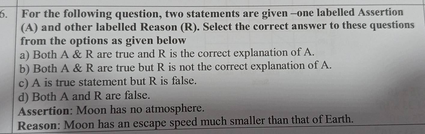 For the following question, two statements are given -one labelled Assertion
(A) and other labelled Reason (R). Select the correct answer to these questions
from the options as given below
a) Both A & R are true and R is the correct explanation of A.
b) Both A & R are true but R is not the correct explanation of A.
c) A is true statement but R is false.
d) Both A and R are false.
Assertion: Moon has no atmosphere.
Reason: Moon has an escape speed much smaller than that of Earth.