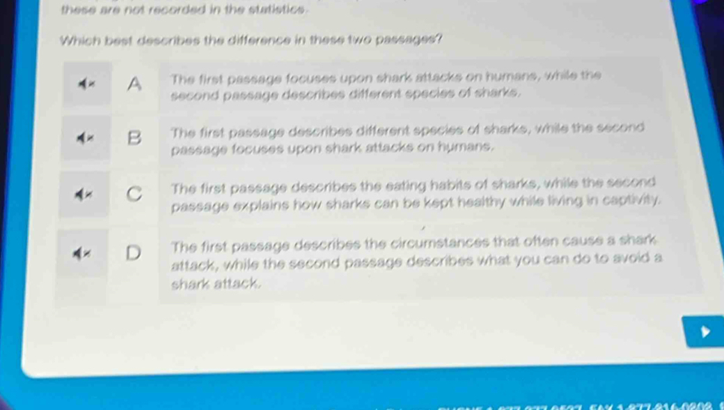 these are not recorded in the statistics.
Which best describes the difference in these two passages?
A The first passage focuses upon shark attacks on humans, while the
second passage describes different species of sharks.
B The first passage describes different species of sharks, while the second
passage focuses upon shark attacks on humans.
C The first passage describes the eating habits of sharks, while the second
passage explains how sharks can be kept healthy while living in captivity.
D The first passage describes the circumstances that often cause a shark
attack, while the second passage describes what you can do to avoid a
shark attack.