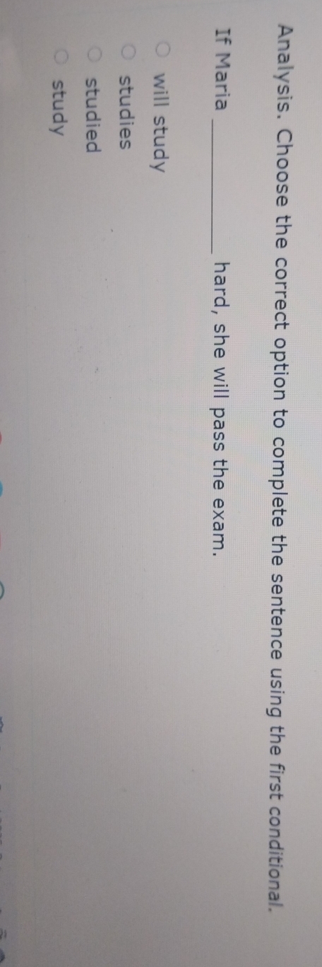 Analysis. Choose the correct option to complete the sentence using the first conditional.
If Maria _hard, she will pass the exam.
will study
studies
studied
study