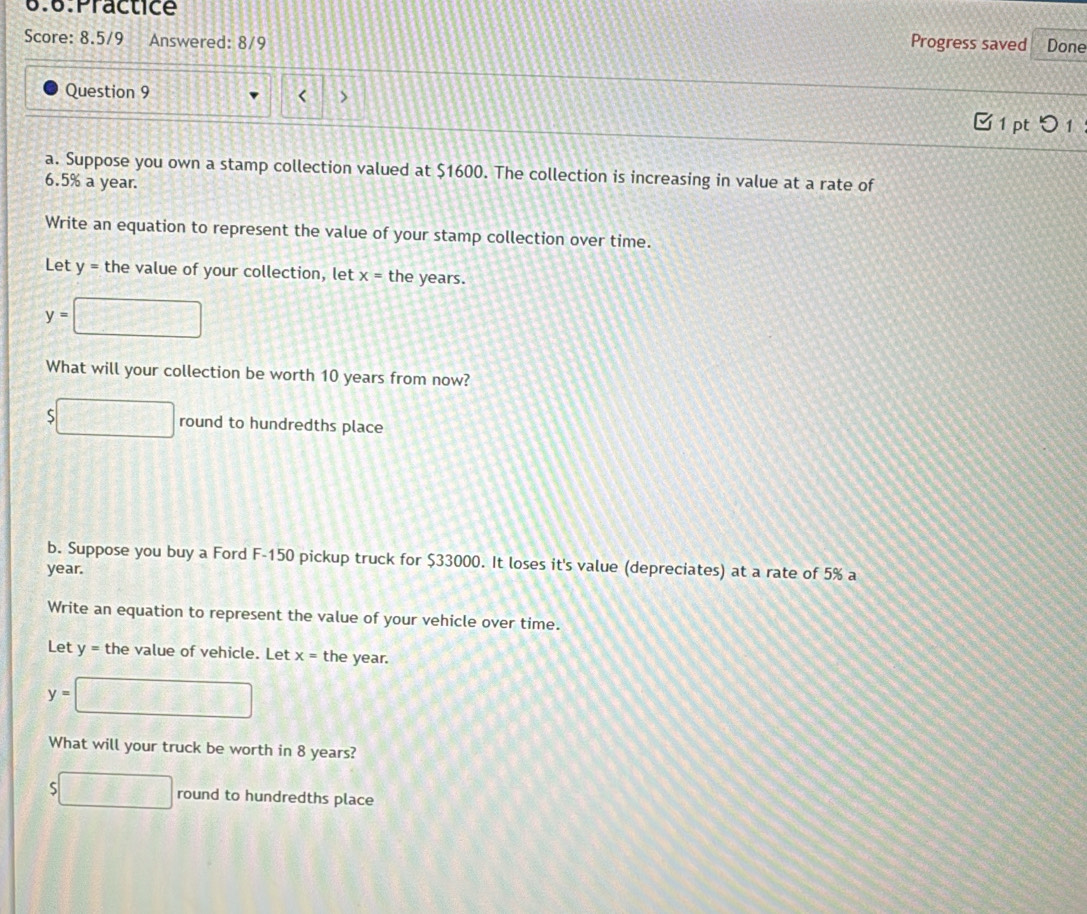 6.6.Practice 
Score: 8.5/9 Answered: 8/9 Progress saved Done 
Question 9 
< > 
□ 1 pt つ 1 
a. Suppose you own a stamp collection valued at $1600. The collection is increasing in value at a rate of
6.5% a year. 
Write an equation to represent the value of your stamp collection over time. 
Let y = the value of your collection, let x= the years.
y= □ 
What will your collection be worth 10 years from now?
$□ round to hundredths place 
b. Suppose you buy a Ford F-150 pickup truck for $33000. It loses it's value (depreciates) at a rate of 5% a
year. 
Write an equation to represent the value of your vehicle over time. 
Let y = the value of vehicle. Let x= the year.
y=□
What will your truck be worth in 8 years?
$□ round to hundredths place