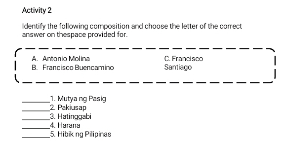 Activity 2
Identify the following composition and choose the letter of the correct
answer on thespace provided for.
A. Antonio Molina C. Francisco
B. Francisco Buencamino Santiago
_1. Mutya ng Pasig
_2. Pakiusap
_3. Hatinggabi
_
4. Harana
_5. Hibik ng Pilipinas