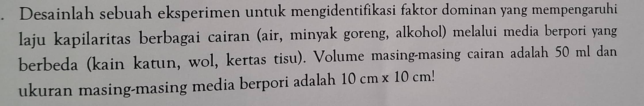 Desainlah sebuah eksperimen untuk mengidentifikasi faktor dominan yang mempengaruhi 
laju kapilaritas berbagai cairan (air, minyak goreng, alkohol) melalui media berpori yang 
berbeda (kain katun, wol, kertas tisu). Volume masing-masing cairan adalah 50 ml dan 
ukuran masing-masing media berpori adalah 10cm* 10cm!