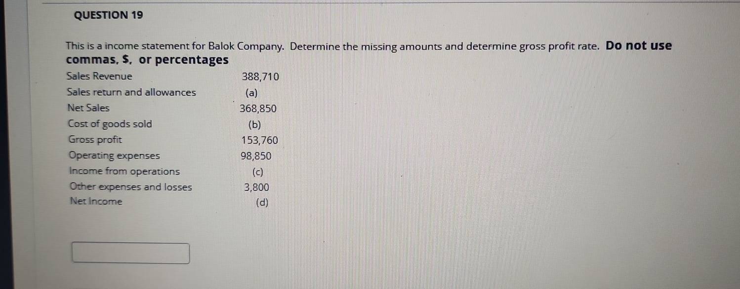 This is a income statement for Balok Company. Determine the missing amounts and determine gross profit rate. Do not use 
commas, $, or percentages 
Sales Revenue 388,710
Sales return and allowances (a) 
Net Sales 368,850
Cost of goods sold (b) 
Gross profit 153,760
Operating expenses 98,850
Income from operations (c) 
Other expenses and losses 3,800
Net Income (d)